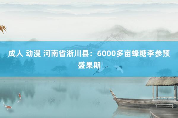 成人 动漫 河南省淅川县：6000多亩蜂糖李参预盛果期