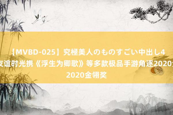 【MVBD-025】究極美人のものすごい中出し4時間 友谊时光携《浮生为卿歌》等多款极品手游角逐2020金翎奖