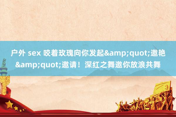 户外 sex 咬着玫瑰向你发起&quot;邀艳&quot;邀请！深红之舞邀你放浪共舞