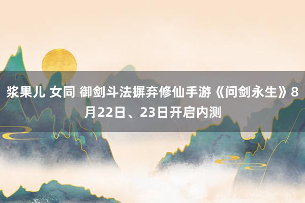 浆果儿 女同 御剑斗法摒弃修仙手游《问剑永生》8月22日、23日开启内测