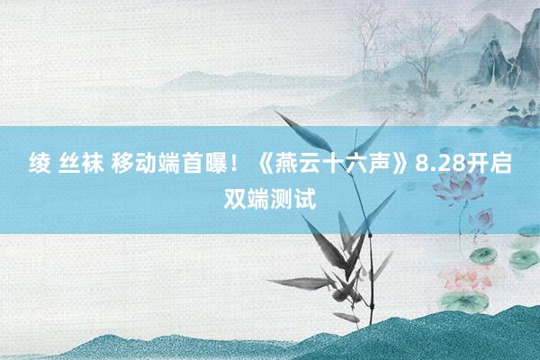 绫 丝袜 移动端首曝！《燕云十六声》8.28开启双端测试