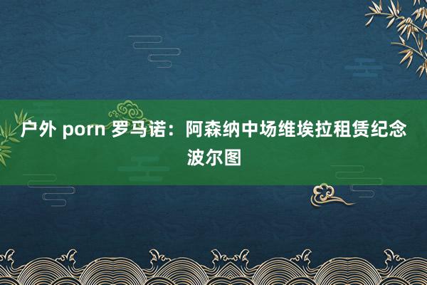 户外 porn 罗马诺：阿森纳中场维埃拉租赁纪念波尔图