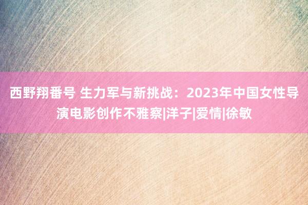 西野翔番号 生力军与新挑战：2023年中国女性导演电影创作不雅察|洋子|爱情|徐敏