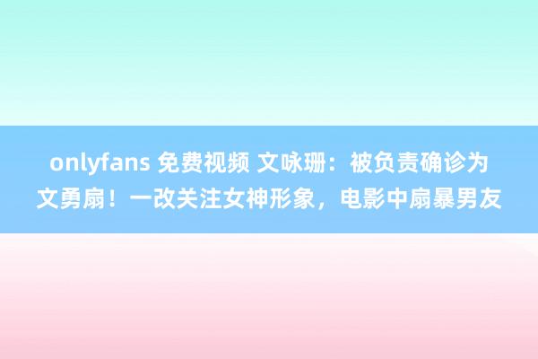 onlyfans 免费视频 文咏珊：被负责确诊为文勇扇！一改关注女神形象，电影中扇暴男友