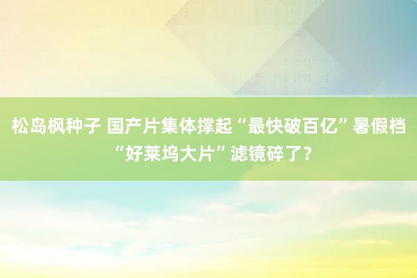 松岛枫种子 国产片集体撑起“最快破百亿”暑假档 “好莱坞大片”滤镜碎了？