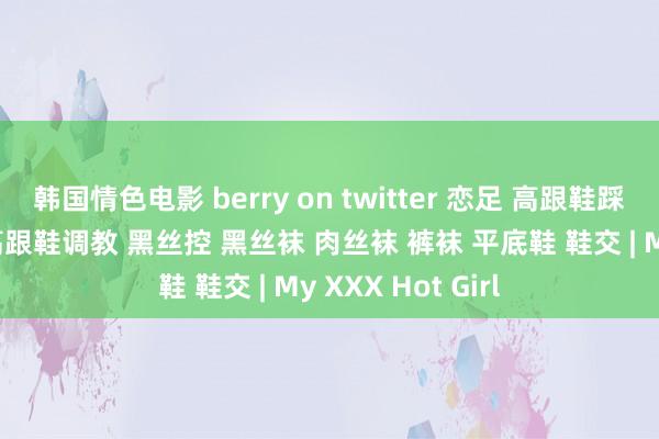 韩国情色电影 berry on twitter 恋足 高跟鞋踩踏 高跟鞋足交 高跟鞋调教 黑丝控 黑丝袜 肉丝袜 裤袜 平底鞋 鞋交 | My XXX Hot Girl