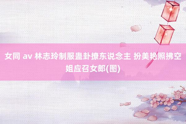 女同 av 林志玲制服蛊卦撩东说念主 扮美艳照拂空姐应召女郎(图)