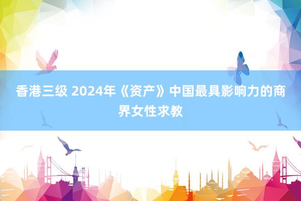 香港三级 2024年《资产》中国最具影响力的商界女性求教