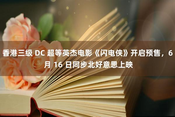 香港三级 DC 超等英杰电影《闪电侠》开启预售，6 月 16 日同步北好意思上映