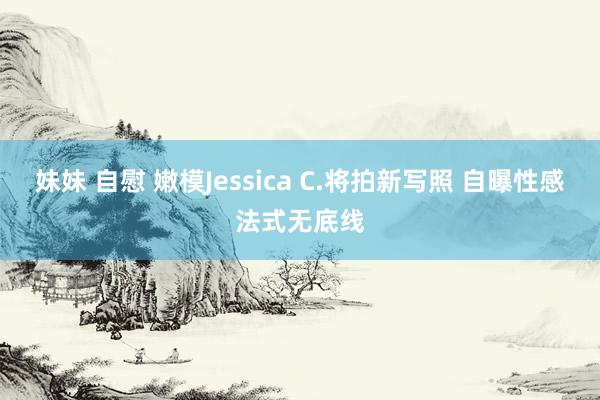 妹妹 自慰 嫩模Jessica C.将拍新写照 自曝性感法式无底线