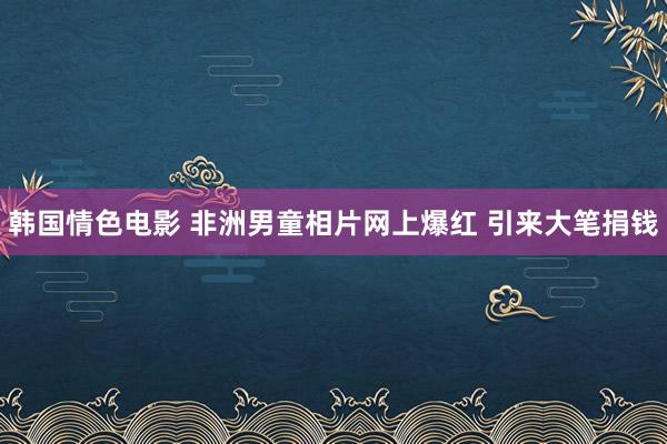 韩国情色电影 非洲男童相片网上爆红 引来大笔捐钱