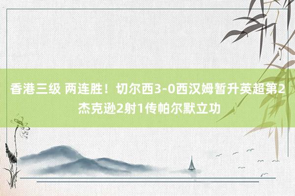 香港三级 两连胜！切尔西3-0西汉姆暂升英超第2 杰克逊2射1传帕尔默立功