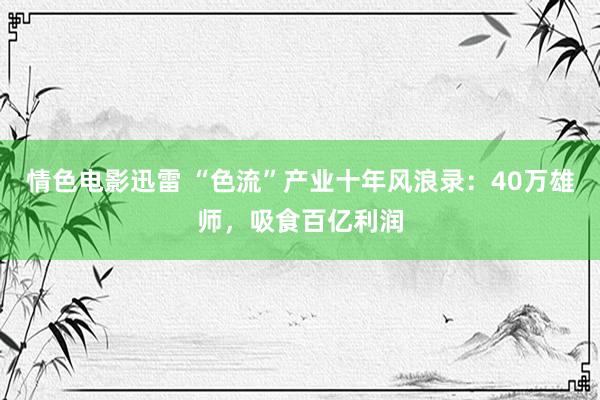 情色电影迅雷 “色流”产业十年风浪录：40万雄师，吸食百亿利润