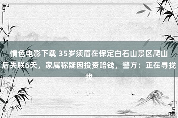 情色电影下载 35岁须眉在保定白石山景区爬山后失联6天，家属称疑因投资赔钱，警方：正在寻找