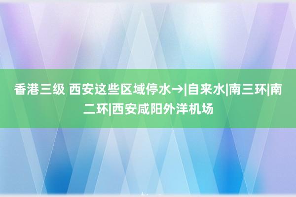 香港三级 西安这些区域停水→|自来水|南三环|南二环|西安咸阳外洋机场