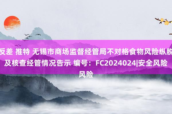 反差 推特 无锡市商场监督经管局不对格食物风险纵脱及核查经管情况告示 编号：FC2024024|安全风险