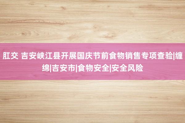 肛交 吉安峡江县开展国庆节前食物销售专项查验|缠绵|吉安市|食物安全|安全风险