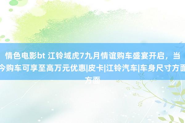 情色电影bt 江铃域虎7九月情谊购车盛宴开启，当今购车可享至高万元优惠|皮卡|江铃汽车|车身尺寸方面