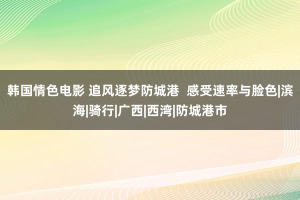 韩国情色电影 追风逐梦防城港  感受速率与脸色|滨海|骑行|广西|西湾|防城港市