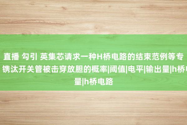 直播 勾引 英集芯请求一种H桥电路的结束范例等专利，镌汰开关管被击穿放胆的概率|阈值|电平|输出量|h桥电路