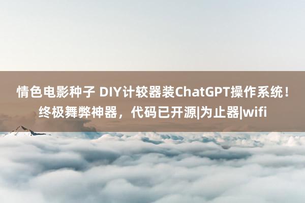 情色电影种子 DIY计较器装ChatGPT操作系统！终极舞弊神器，代码已开源|为止器|wifi