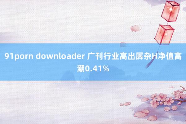 91porn downloader 广刊行业高出羼杂H净值高潮0.41%