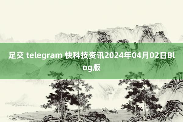 足交 telegram 快科技资讯2024年04月02日Blog版